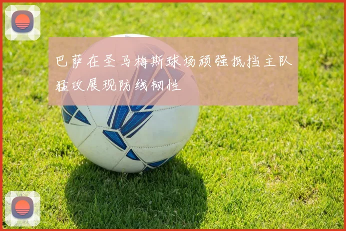 巴萨在圣马梅斯球场顽强抵挡主队猛攻展现防线韧性
