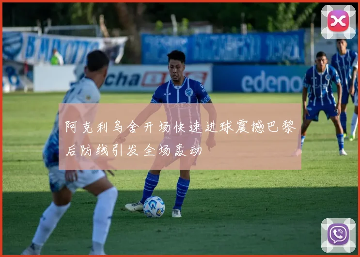 阿克利乌舍开场快速进球震撼巴黎后防线引发全场轰动